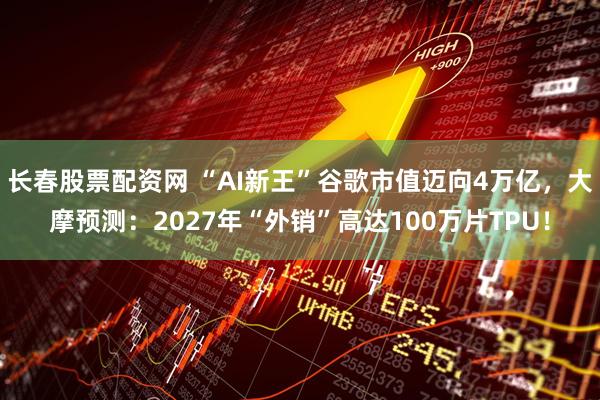 长春股票配资网 “AI新王”谷歌市值迈向4万亿，大摩预测：2027年“外销”高达100万片TPU！