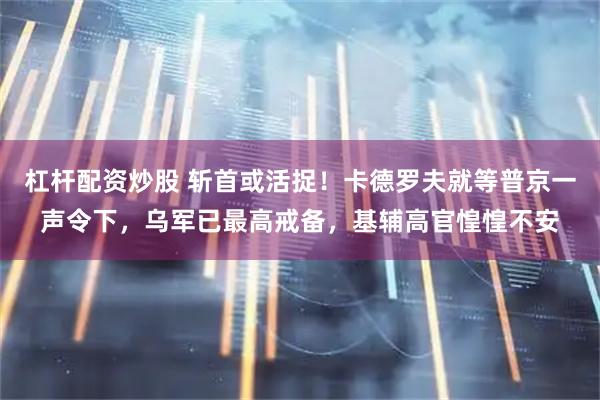 杠杆配资炒股 斩首或活捉！卡德罗夫就等普京一声令下，乌军已最高戒备，基辅高官惶惶不安