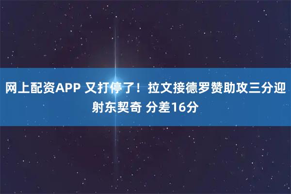 网上配资APP 又打停了！拉文接德罗赞助攻三分迎射东契奇 分差16分