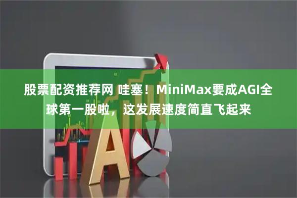 股票配资推荐网 哇塞！MiniMax要成AGI全球第一股啦，这发展速度简直飞起来