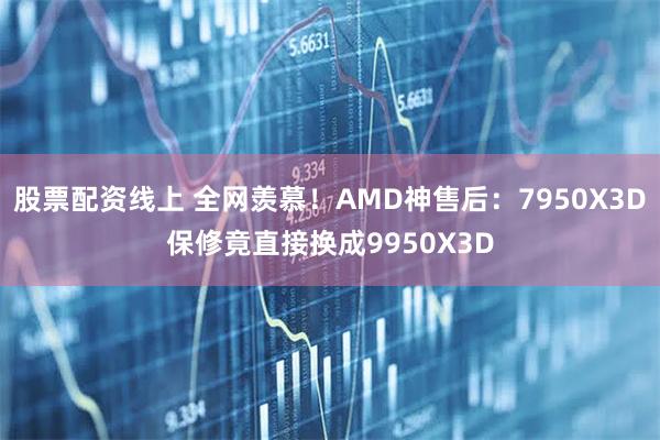 股票配资线上 全网羡慕！AMD神售后：7950X3D保修竟直接换成9950X3D