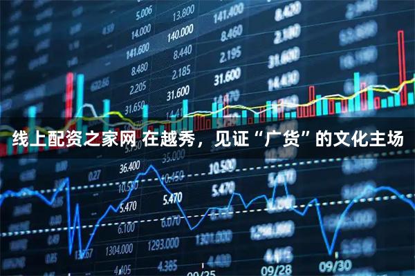 线上配资之家网 在越秀，见证“广货”的文化主场