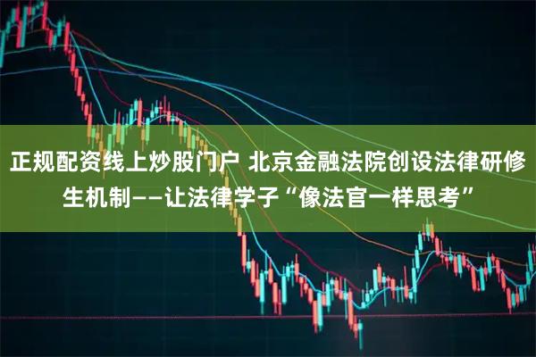正规配资线上炒股门户 北京金融法院创设法律研修生机制——让法律学子“像法官一样思考”