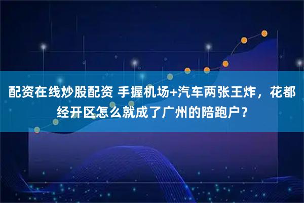 配资在线炒股配资 手握机场+汽车两张王炸，花都经开区怎么就成了广州的陪跑户？