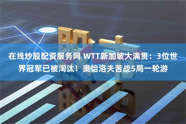 在线炒股配资服务网 WTT新加坡大满贯：3位世界冠军已被淘汰！奥恰洛夫苦战5局一轮游