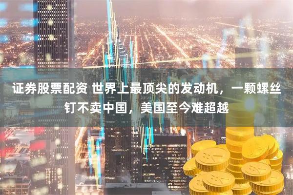 证券股票配资 世界上最顶尖的发动机,一颗螺丝钉不卖中国,美国至今难超越