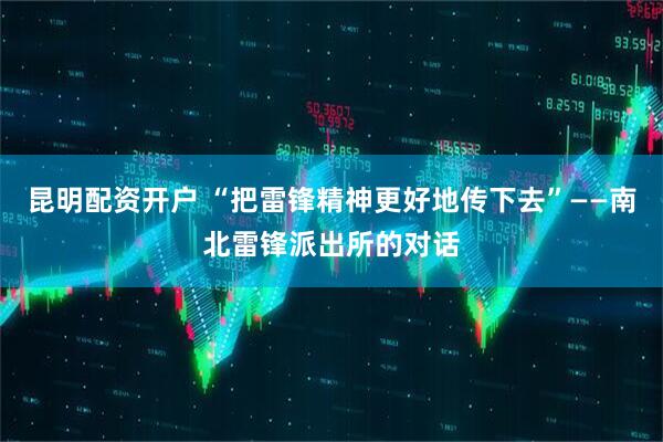 昆明配资开户 “把雷锋精神更好地传下去”——南北雷锋派出所的对话