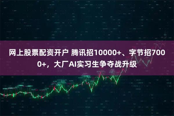 网上股票配资开户 腾讯招10000+、字节招7000+，大厂AI实习生争夺战升级