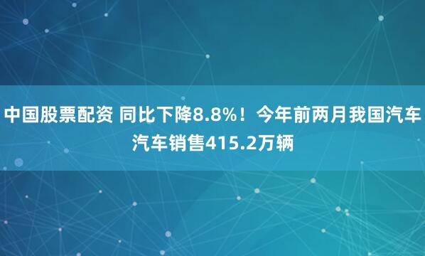 中国股票配资 同比下降8.8%！今年前两月我国汽车汽车销售415.2万辆