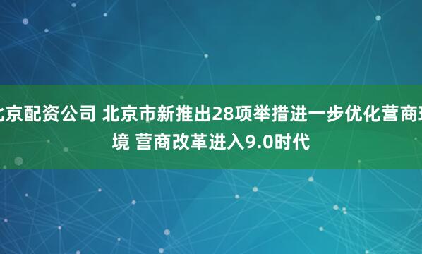 北京配资公司 北京市新推出28项举措进一步优化营商环境 营商改革进入9.0时代
