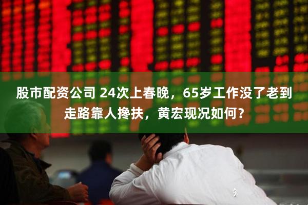 股市配资公司 24次上春晚，65岁工作没了老到走路靠人搀扶，黄宏现况如何？