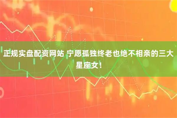 正规实盘配资网站 宁愿孤独终老也绝不相亲的三大星座女！