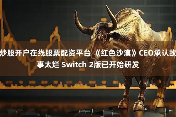 炒股开户在线股票配资平台 《红色沙漠》CEO承认故事太烂 Switch 2版已开始研发