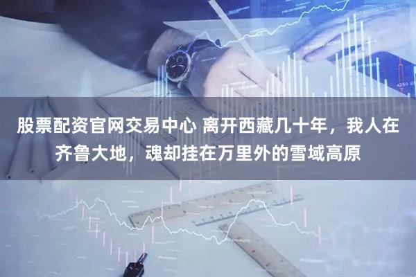 股票配资官网交易中心 离开西藏几十年，我人在齐鲁大地，魂却挂在万里外的雪域高原