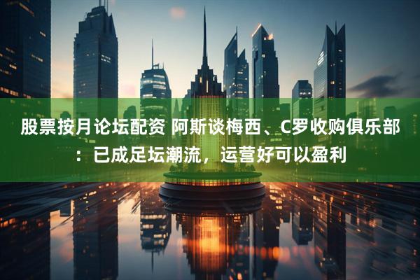 股票按月论坛配资 阿斯谈梅西、C罗收购俱乐部：已成足坛潮流，运营好可以盈利
