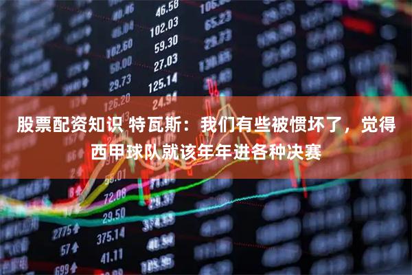 股票配资知识 特瓦斯：我们有些被惯坏了，觉得西甲球队就该年年进各种决赛