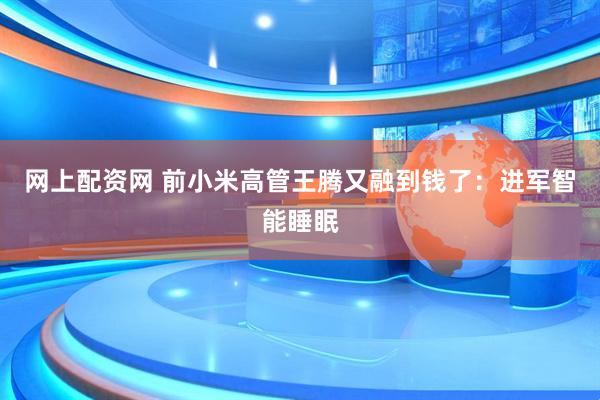网上配资网 前小米高管王腾又融到钱了：进军智能睡眠