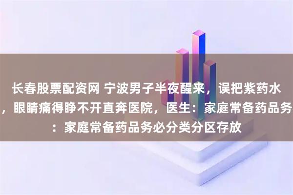 长春股票配资网 宁波男子半夜醒来，误把紫药水当成眼药水用了，眼睛痛得睁不开直奔医院，医生：家庭常备药品务必分类分区存放