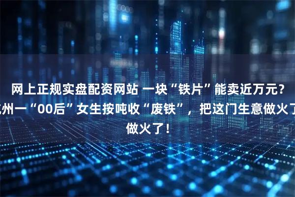 网上正规实盘配资网站 一块“铁片”能卖近万元？杭州一“00后”女生按吨收“废铁”，把这门生意做火了！
