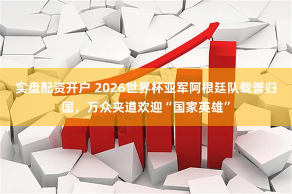 实盘配资开户 2026世界杯亚军阿根廷队载誉归国，万众夹道欢迎“国家英雄”