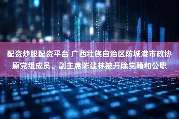 配资炒股配资平台 广西壮族自治区防城港市政协原党组成员、副主席陈建林被开除党籍和公职