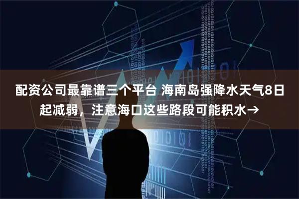 配资公司最靠谱三个平台 海南岛强降水天气8日起减弱，注意海口这些路段可能积水→